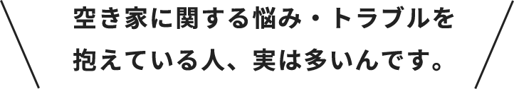 空き家に関する悩み・トラブルを
抱えている人、実は多いんです。