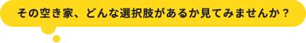 その空き家、どんな選択肢があるか見てみませんか？